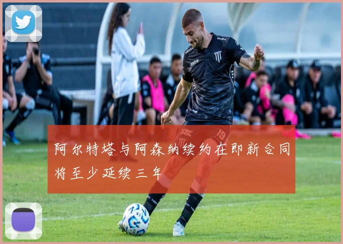 阿尔特塔与阿森纳续约在即新合同将至少延续三年