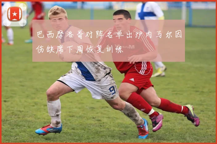 巴西摩洛哥对阵名单出炉内马尔因伤缺席下周恢复训练