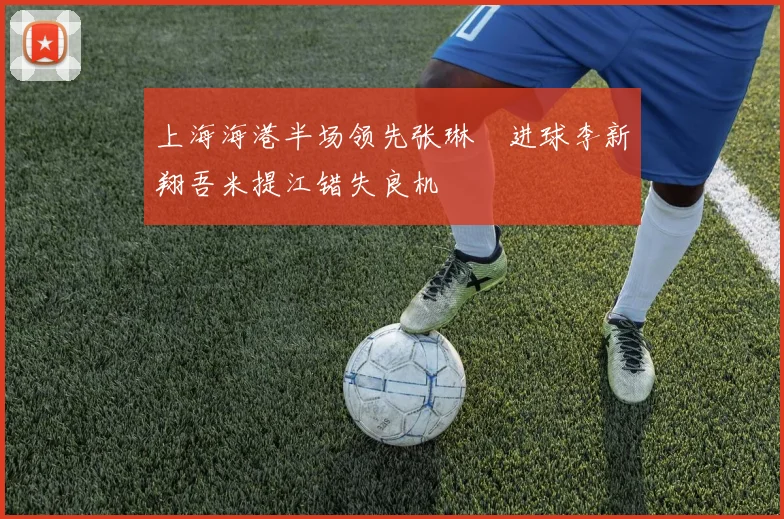 上海海港半场领先张琳芃进球李新翔吾米提江错失良机