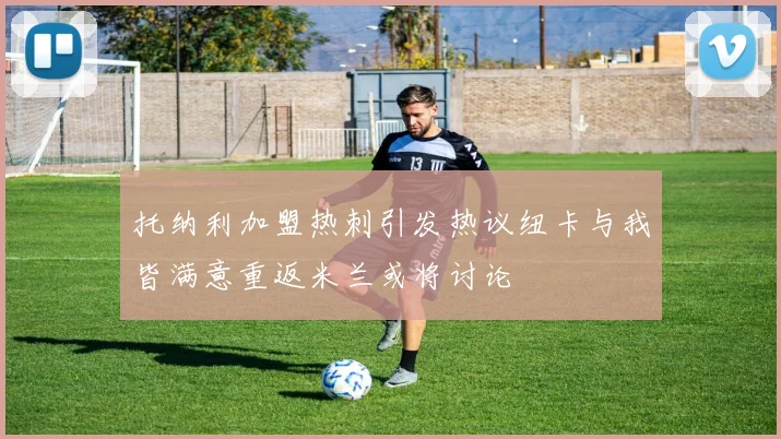 托纳利加盟热刺引发热议纽卡与我皆满意重返米兰或将讨论