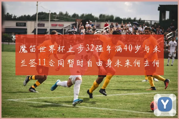 魔笛世界杯止步32强年满40岁与米兰签11合同暂时自由身未来何去何从
