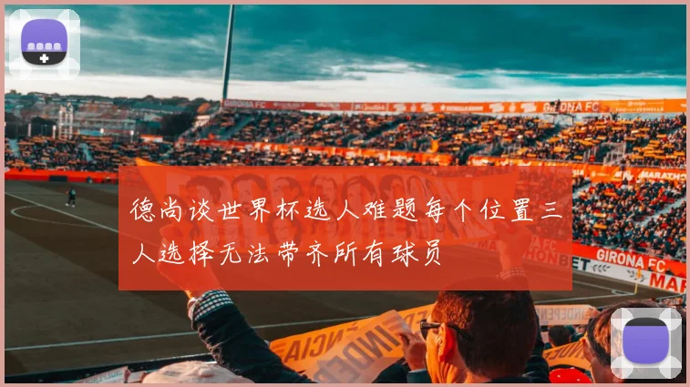 德尚谈世界杯选人难题每个位置三人选择无法带齐所有球员