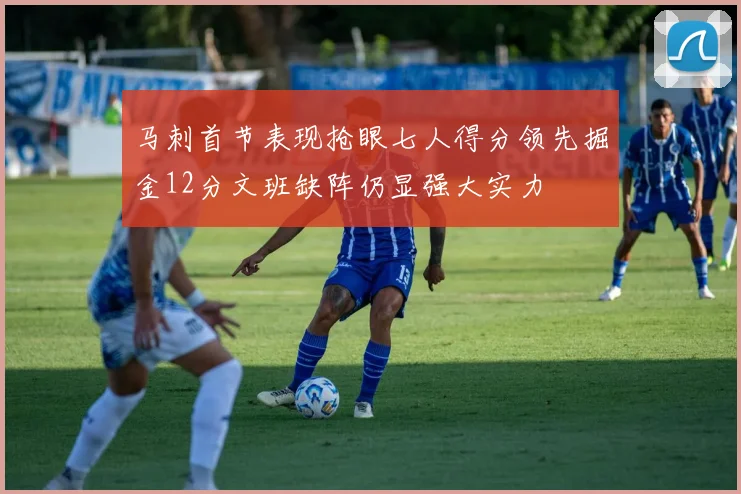 马刺首节表现抢眼七人得分领先掘金12分文班缺阵仍显强大实力