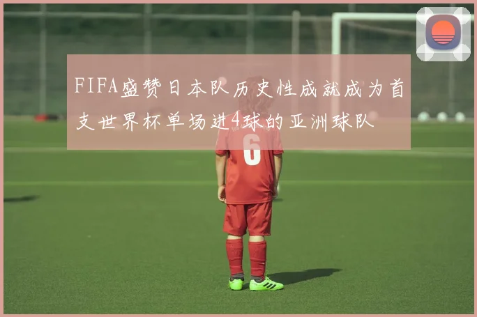 FIFA盛赞日本队历史性成就成为首支世界杯单场进4球的亚洲球队