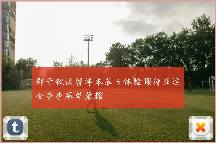 邵子钦谈留洋本菲卡体验期待亚运会争夺冠军荣耀