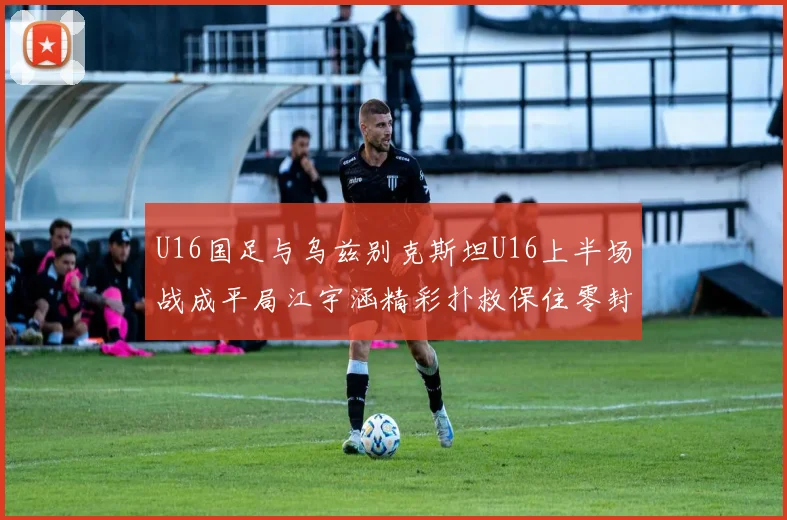 U16国足与乌兹别克斯坦U16上半场战成平局江宇涵精彩扑救保住零封纪录