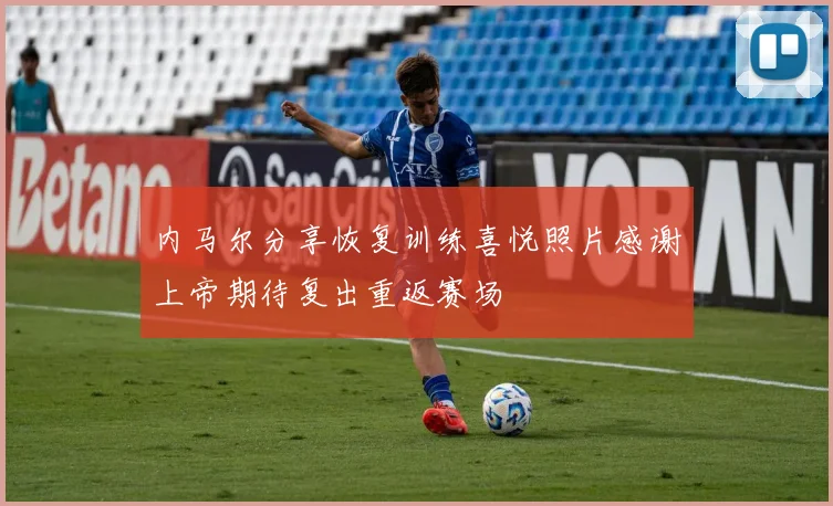 内马尔分享恢复训练喜悦照片感谢上帝期待复出重返赛场