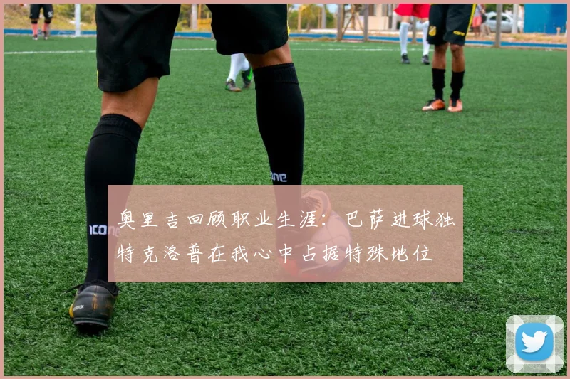 奥里吉回顾职业生涯：巴萨进球独特克洛普在我心中占据特殊地位