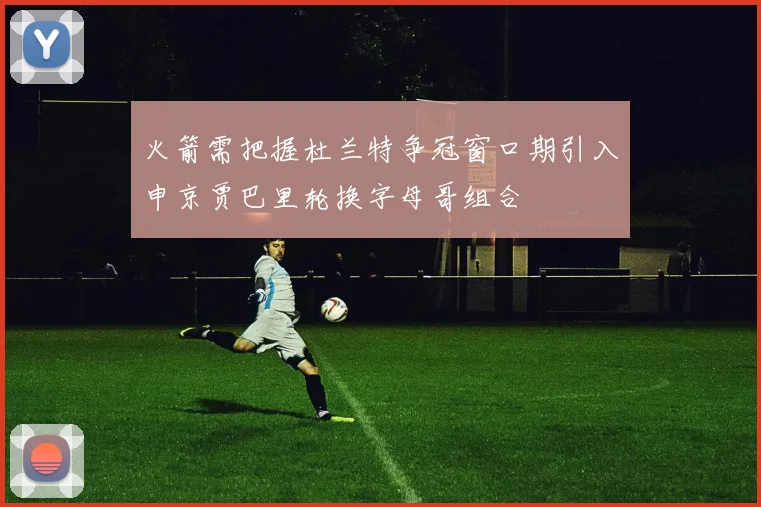 火箭需把握杜兰特争冠窗口期引入申京贾巴里轮换字母哥组合