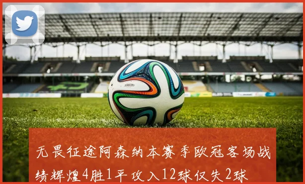 无畏征途阿森纳本赛季欧冠客场战绩辉煌4胜1平攻入12球仅失2球