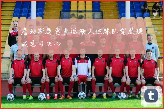 詹姆斯愿意重返湖人但球队需展现诚意与决心