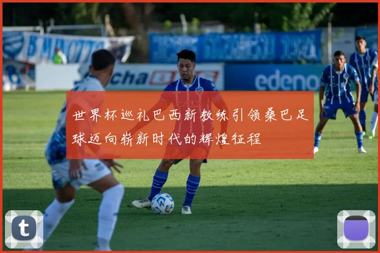 世界杯巡礼巴西新教练引领桑巴足球迈向崭新时代的辉煌征程