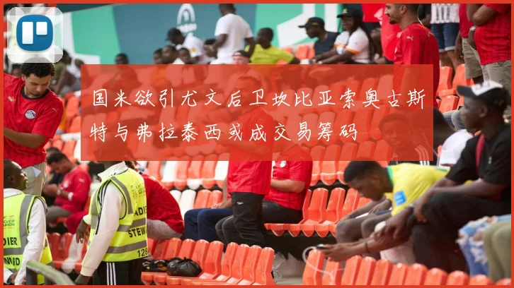 国米欲引尤文后卫坎比亚索奥古斯特与弗拉泰西或成交易筹码