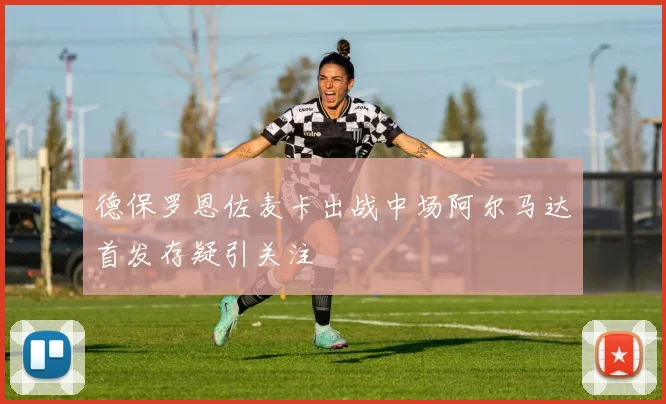 德保罗恩佐麦卡出战中场阿尔马达首发存疑引关注