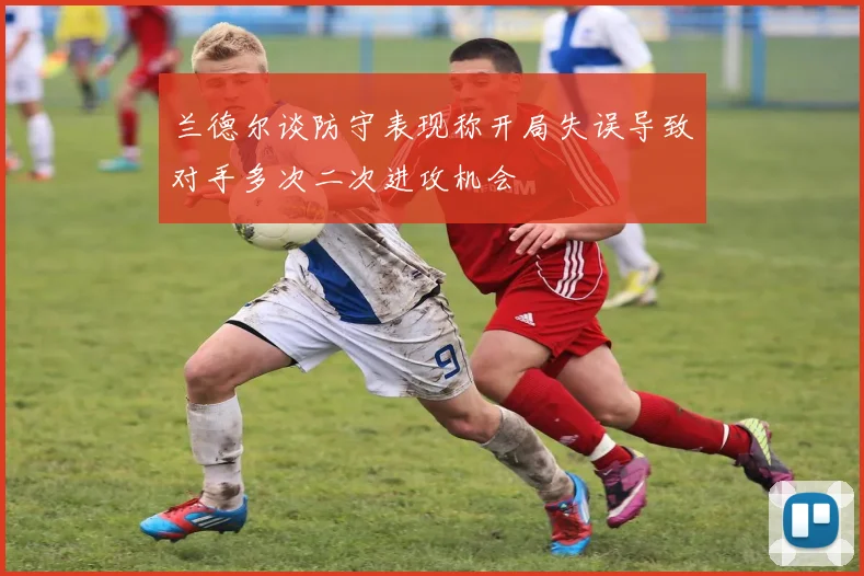 兰德尔谈防守表现称开局失误导致对手多次二次进攻机会