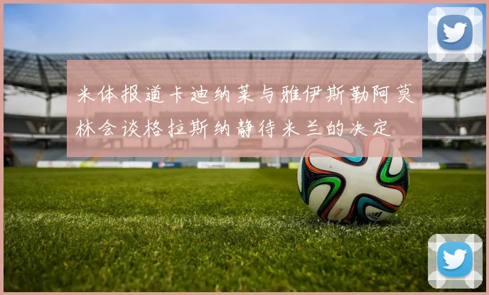 米体报道卡迪纳莱与雅伊斯勒阿莫林会谈格拉斯纳静待米兰的决定