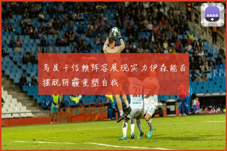 乌度卡信赖阵容展现实力伊森能否摆脱阴霾重塑自我