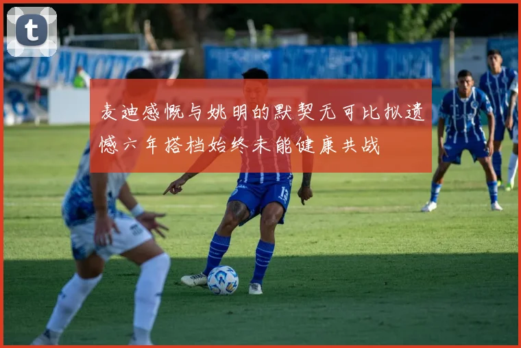麦迪感慨与姚明的默契无可比拟遗憾六年搭档始终未能健康共战
