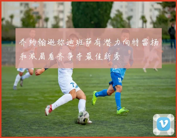 乔约翰逊称迪班萨有潜力向特雷杨和浓眉看齐争夺最佳新秀