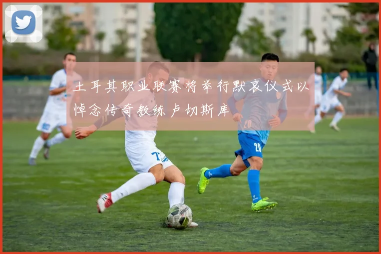 土耳其职业联赛将举行默哀仪式以悼念传奇教练卢切斯库