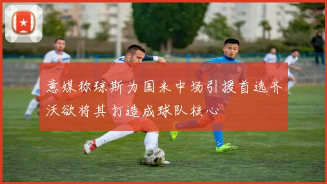 意媒称琼斯为国米中场引援首选齐沃欲将其打造成球队核心