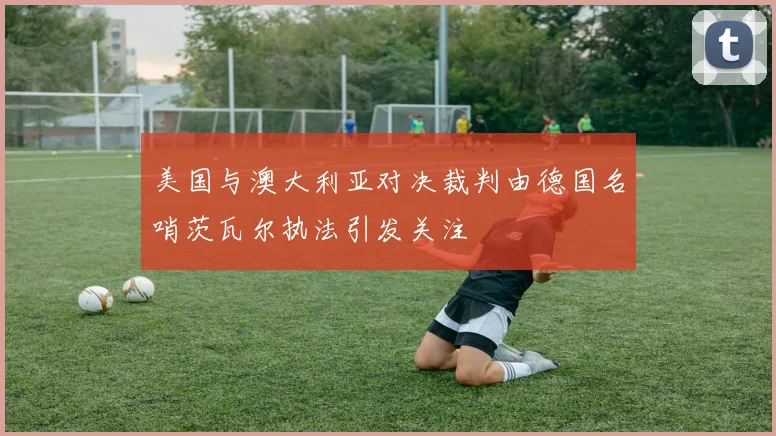 美国与澳大利亚对决裁判由德国名哨茨瓦尔执法引发关注