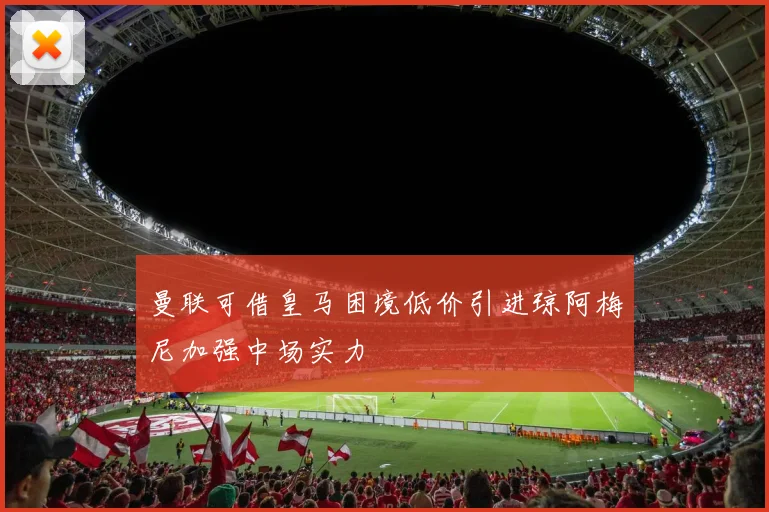曼联可借皇马困境低价引进琼阿梅尼加强中场实力