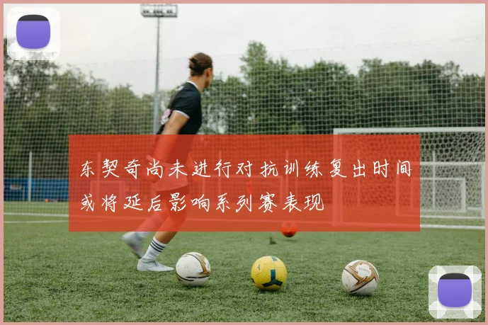 东契奇尚未进行对抗训练复出时间或将延后影响系列赛表现