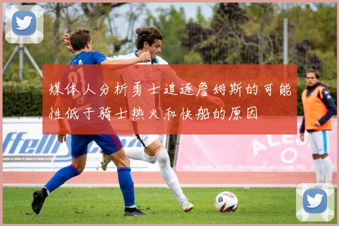 媒体人分析勇士追逐詹姆斯的可能性低于骑士热火和快船的原因