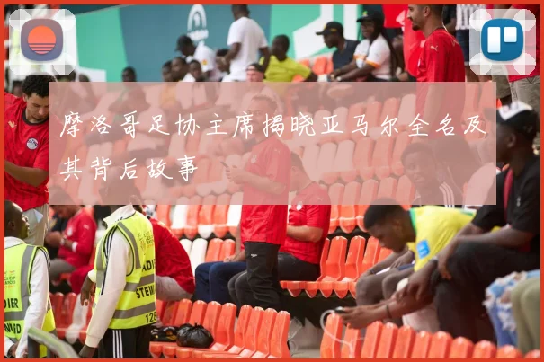 摩洛哥足协主席揭晓亚马尔全名及其背后故事