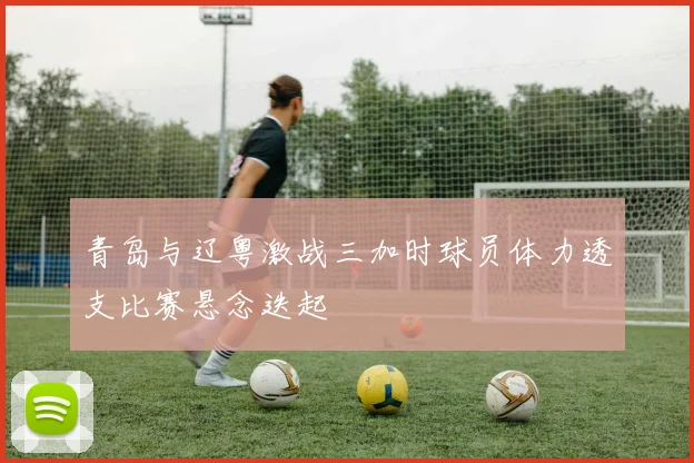 青岛与辽粤激战三加时球员体力透支比赛悬念迭起
